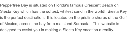 Peppertree Bay is situated on Florida's famous Crescent Beach on Siesta Key which has the softest, whitest sand in the world!  Siesta Key is the perfect destination.  It is located on the pristine shores of the Gulf of Mexico, across the bay from mainland Sarasota.  This website is designed to assist you in making a Siesta Key vacation a reality.